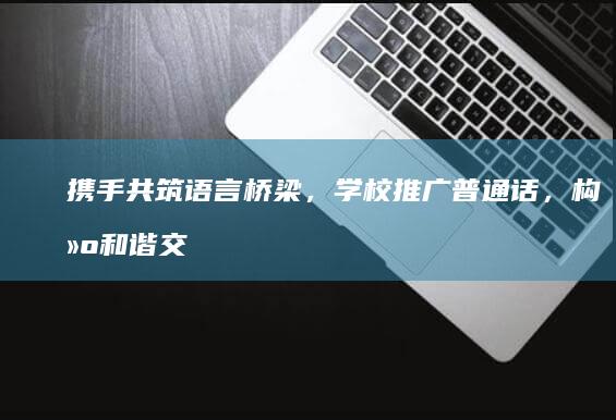 携手共筑语言桥梁，学校推广普通话，构建和谐交流环境